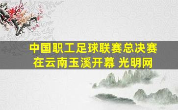 中国职工足球联赛总决赛在云南玉溪开幕 光明网